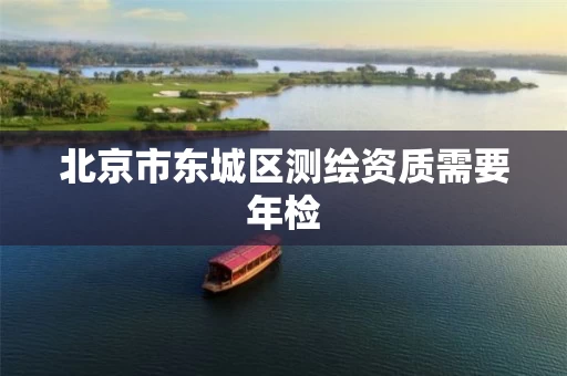 北京市东城区测绘资质需要年检 北京市东城区测绘资质需要年检