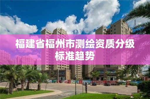 福建省福州市测绘资质分级标准趋势