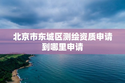 北京市东城区测绘资质申请到哪里申请