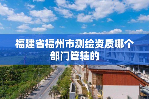 福建省福州市测绘资质哪个部门管辖的