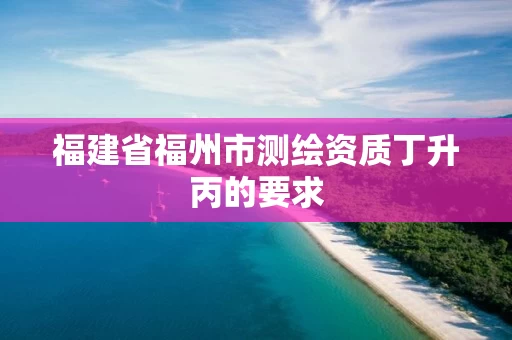 福建省福州市测绘资质丁升丙的要求 福建省福州市测绘资质丁升丙的要求