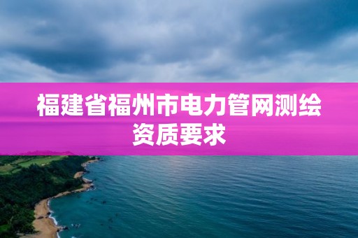 福建省福州市电力管网测绘资质要求