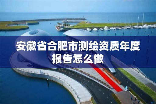 安徽省合肥市测绘资质年度报告怎么做