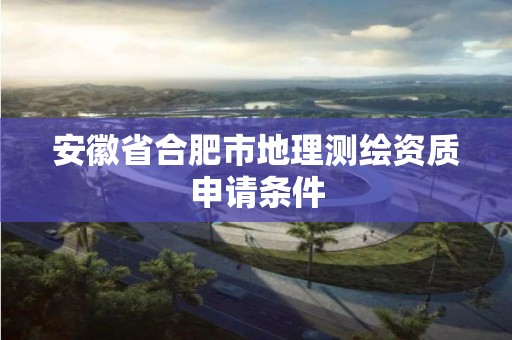 安徽省合肥市地理测绘资质申请条件