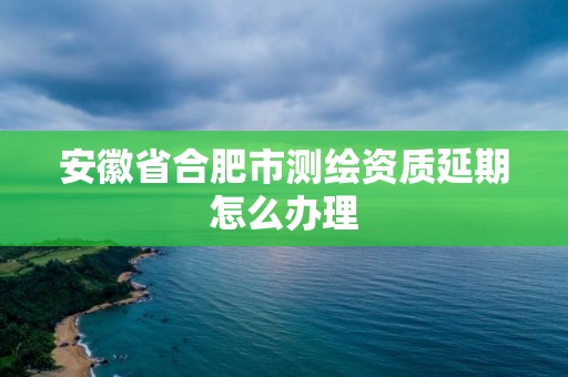 安徽省合肥市测绘资质延期怎么办理