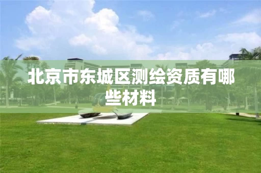 北京市东城区测绘资质有哪些材料 北京市东城区测绘资质有哪些材料