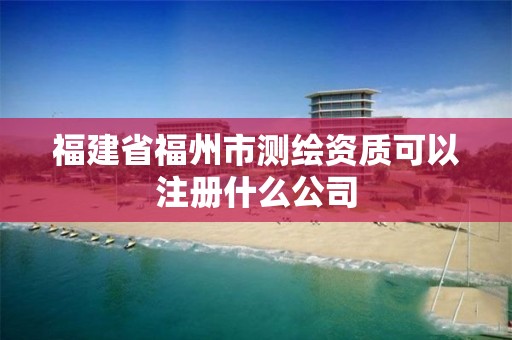 福建省福州市测绘资质可以注册什么公司