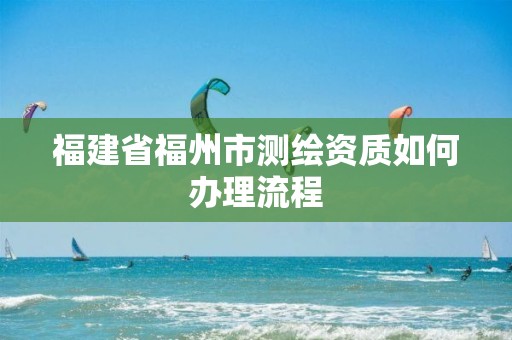 福建省福州市测绘资质如何办理流程