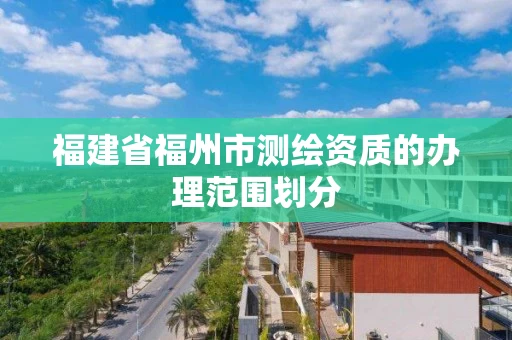 福建省福州市测绘资质的办理范围划分 福建省福州市测绘资质的办理范围划分
