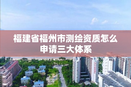 福建省福州市测绘资质怎么申请三大体系