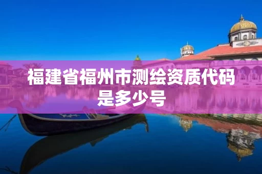 福建省福州市测绘资质代码是多少号 福建省福州市测绘资质代码是多少号