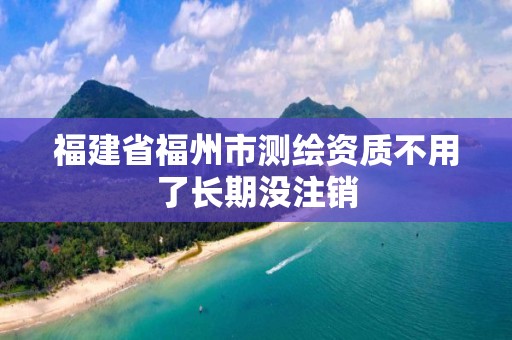 福建省福州市测绘资质不用了长期没注销