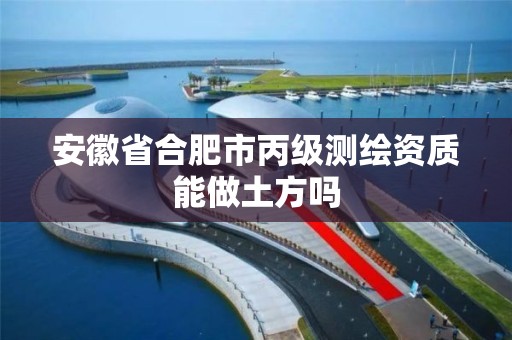 安徽省合肥市丙级测绘资质能做土方吗