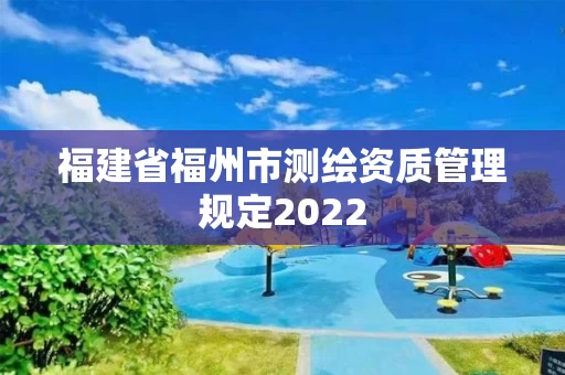 福建省福州市测绘资质管理规定2022 福建省福州市测绘资质管理规定2022