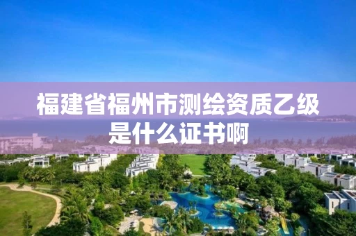 福建省福州市测绘资质乙级是什么证书啊 福建省福州市测绘资质乙级是什么证书啊