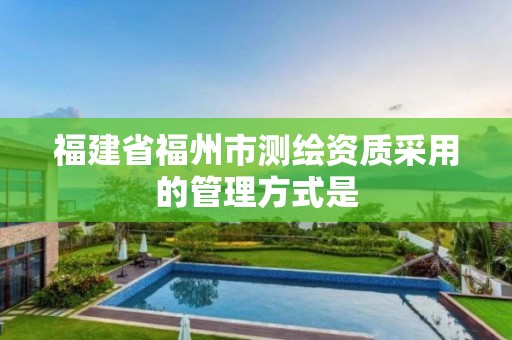 福建省福州市测绘资质采用的管理方式是