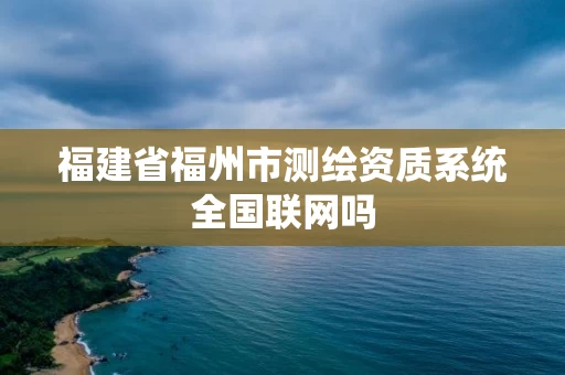 福建省福州市测绘资质系统全国联网吗 福建省福州市测绘资质系统全国联网吗