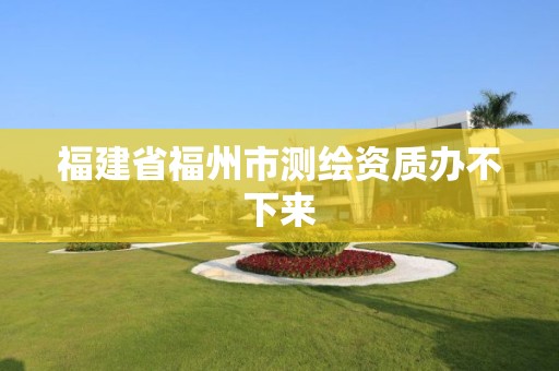 福建省福州市测绘资质办不下来