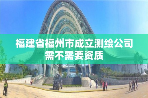 福建省福州市成立测绘公司需不需要资质