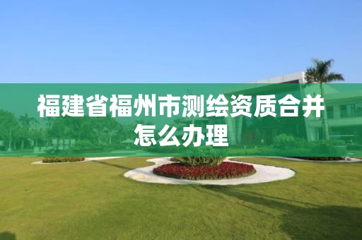 福建省福州市测绘资质合并怎么办理 福建省福州市测绘资质合并怎么办理