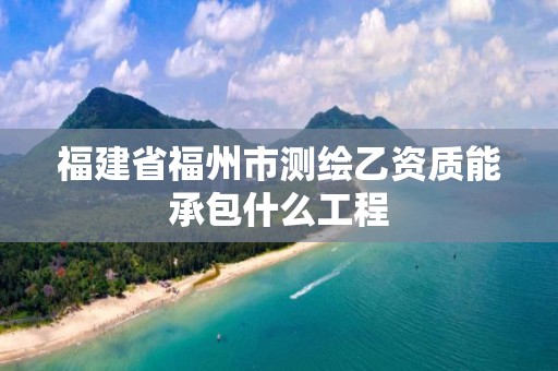 福建省福州市测绘乙资质能承包什么工程