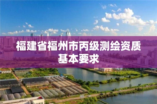 福建省福州市丙级测绘资质基本要求 福建省福州市丙级测绘资质基本要求