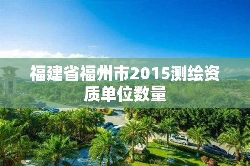福建省福州市2015测绘资质单位数量 福建省福州市2015测绘资质单位数量