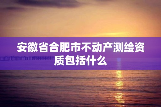 安徽省合肥市不动产测绘资质包括什么