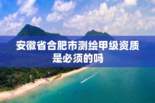 安徽省合肥市测绘甲级资质是必须的吗