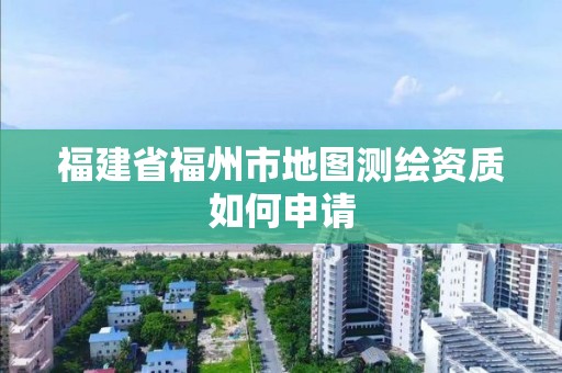 福建省福州市地图测绘资质如何申请