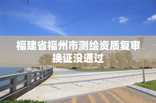 福建省福州市测绘资质复审换证没通过