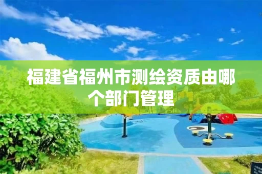 福建省福州市测绘资质由哪个部门管理 福建省福州市测绘资质由哪个部门管理