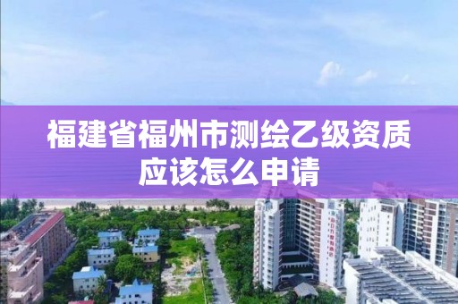 福建省福州市测绘乙级资质应该怎么申请