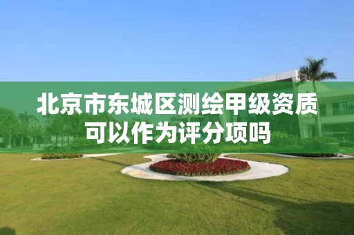 北京市东城区测绘甲级资质可以作为评分项吗 北京市东城区测绘甲级资质可以作为评分项吗