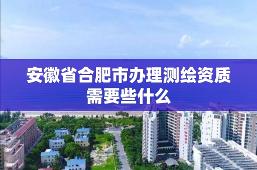 安徽省合肥市办理测绘资质需要些什么