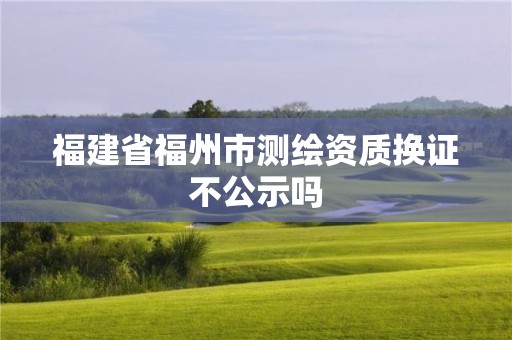 福建省福州市测绘资质换证不公示吗