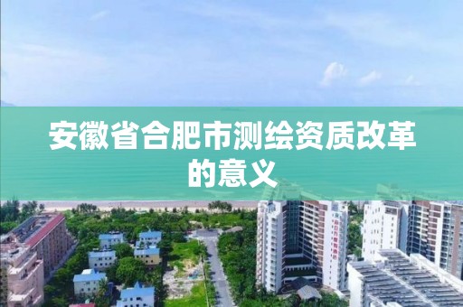 安徽省合肥市测绘资质改革的意义