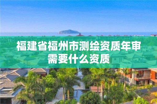 福建省福州市测绘资质年审需要什么资质