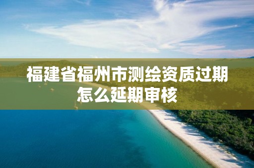 福建省福州市测绘资质过期怎么延期审核