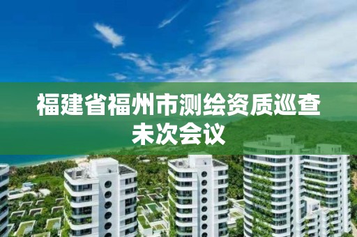 福建省福州市测绘资质巡查未次会议