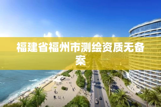 福建省福州市测绘资质无备案 福建省福州市测绘资质无备案