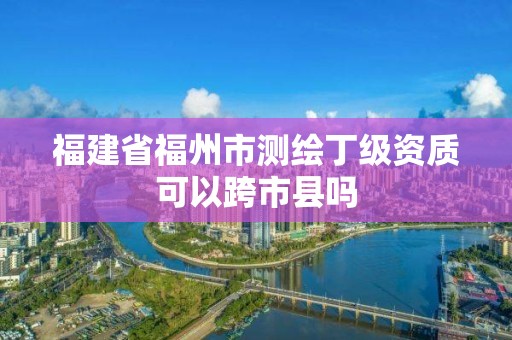 福建省福州市测绘丁级资质可以跨市县吗