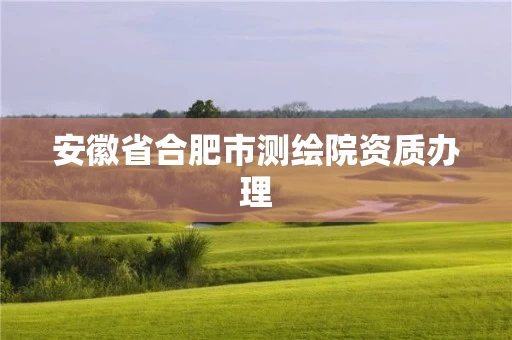 安徽省合肥市测绘院资质办理 安徽省合肥市测绘院资质办理