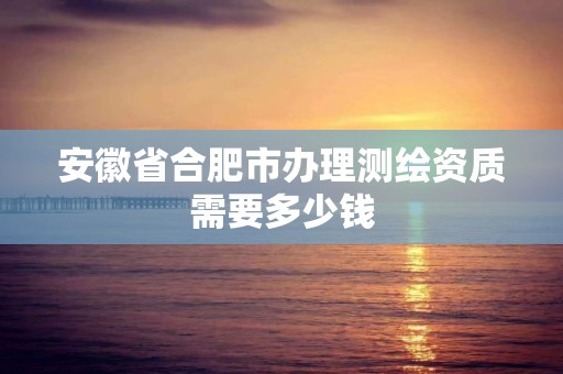 安徽省合肥市办理测绘资质需要多少钱