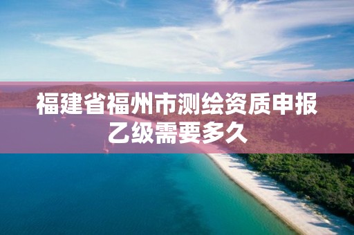 福建省福州市测绘资质申报乙级需要多久