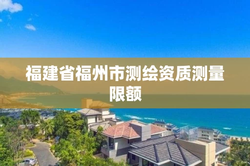 福建省福州市测绘资质测量限额 福建省福州市测绘资质测量限额