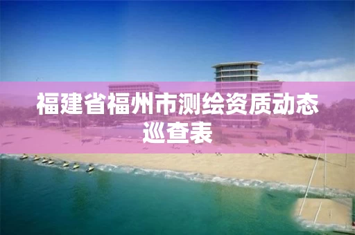 福建省福州市测绘资质动态巡查表 福建省福州市测绘资质动态巡查表