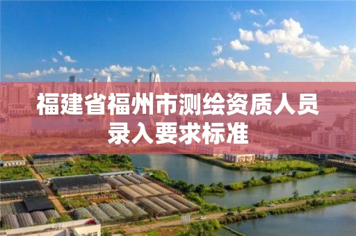 福建省福州市测绘资质人员录入要求标准 福建省福州市测绘资质人员录入要求标准
