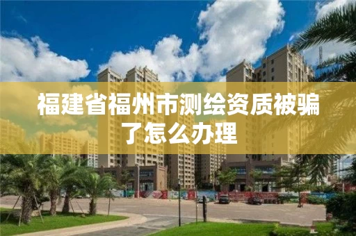 福建省福州市测绘资质被骗了怎么办理 福建省福州市测绘资质被骗了怎么办理