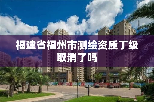 福建省福州市测绘资质丁级取消了吗 福建省福州市测绘资质丁级取消了吗
